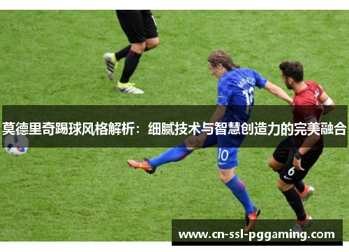 莫德里奇踢球风格解析：细腻技术与智慧创造力的完美融合