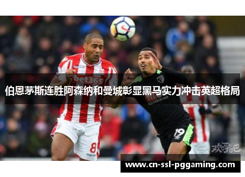 伯恩茅斯连胜阿森纳和曼城彰显黑马实力冲击英超格局