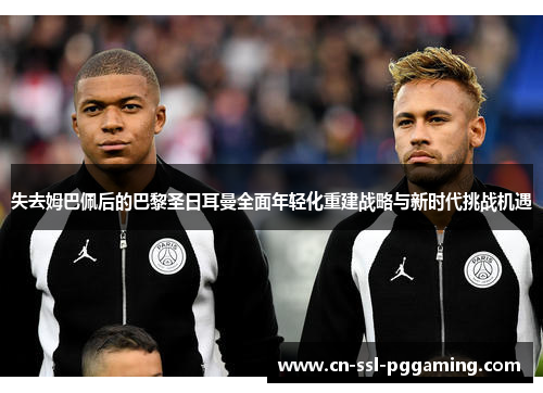 失去姆巴佩后的巴黎圣日耳曼全面年轻化重建战略与新时代挑战机遇