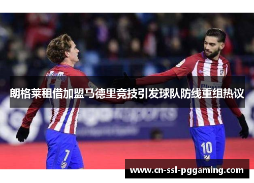 朗格莱租借加盟马德里竞技引发球队防线重组热议