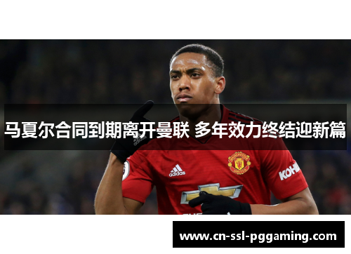 马夏尔合同到期离开曼联 多年效力终结迎新篇